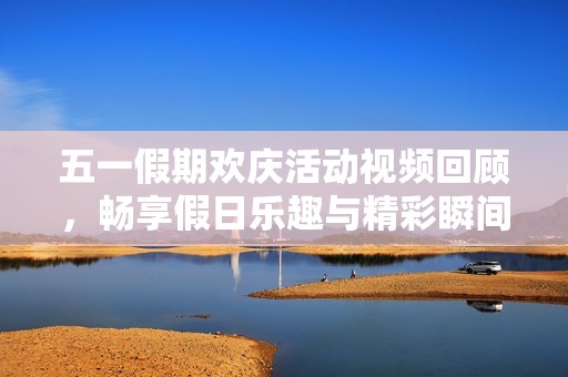 五一假期欢庆活动视频回顾，畅享假日乐趣与精彩瞬间