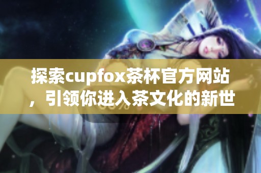 探索cupfox茶杯官方网站，引领你进入茶文化的新世界