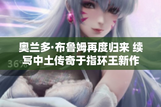 奥兰多·布鲁姆再度归来 续写中土传奇于指环王新作