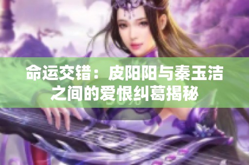 命运交错：皮阳阳与秦玉洁之间的爱恨纠葛揭秘