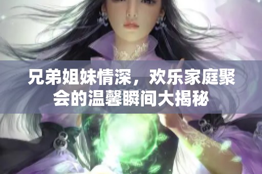 兄弟姐妹情深，欢乐家庭聚会的温馨瞬间大揭秘