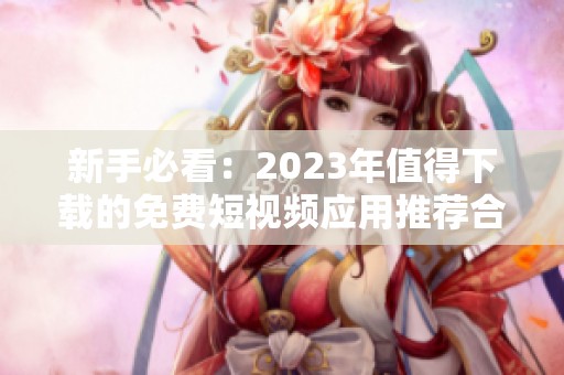 新手必看：2023年值得下载的免费短视频应用推荐合集