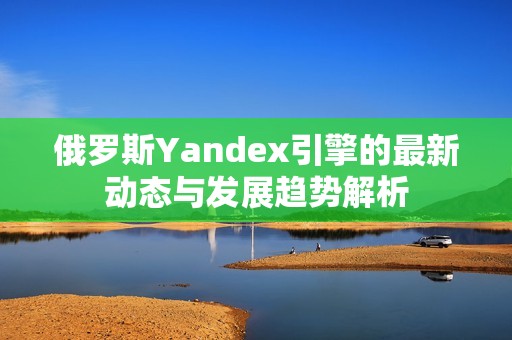 俄罗斯Yandex引擎的最新动态与发展趋势解析