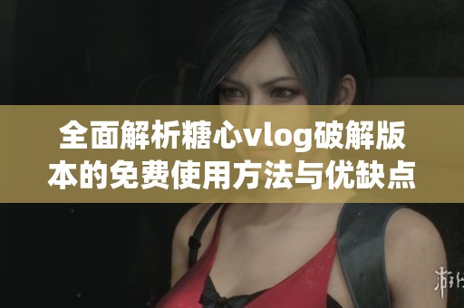 全面解析糖心vlog破解版本的免费使用方法与优缺点