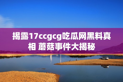 揭露17ccgcg吃瓜网黑料真相 蘑菇事件大揭秘