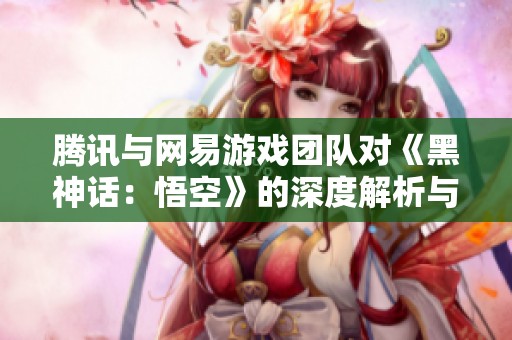 腾讯与网易游戏团队对《黑神话：悟空》的深度解析与看法