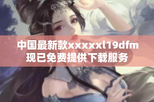 中国最新款xxxxxl19dfm现已免费提供下载服务