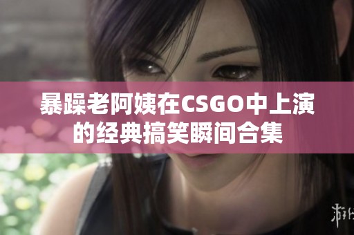 暴躁老阿姨在CSGO中上演的经典搞笑瞬间合集