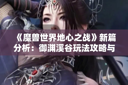 《魔兽世界地心之战》新篇分析：御渊溪谷玩法攻略与云游戏体验分享