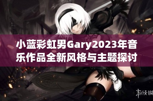 小蓝彩虹男Gary2023年音乐作品全新风格与主题探讨