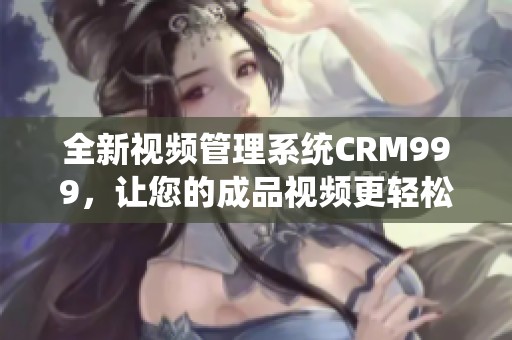 全新视频管理系统CRM999，让您的成品视频更轻松掌控