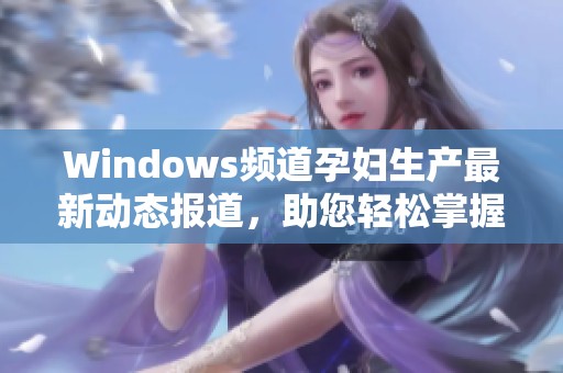 Windows频道孕妇生产最新动态报道，助您轻松掌握资讯