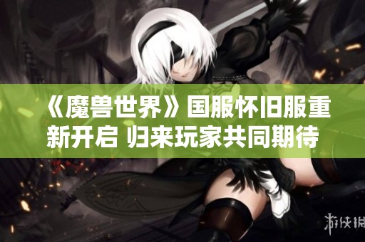 《魔兽世界》国服怀旧服重新开启 归来玩家共同期待的盛大活动