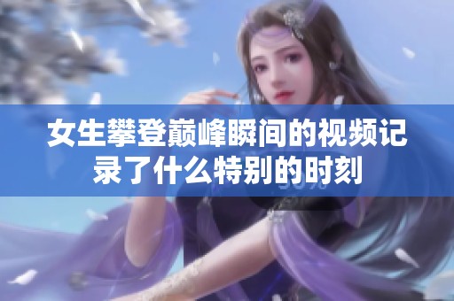 女生攀登巅峰瞬间的视频记录了什么特别的时刻