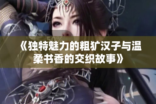 《独特魅力的粗犷汉子与温柔书香的交织故事》