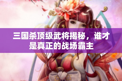 三国杀顶级武将揭秘，谁才是真正的战场霸主