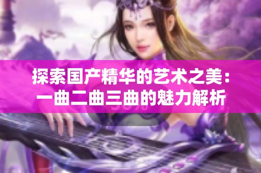 探索国产精华的艺术之美：一曲二曲三曲的魅力解析