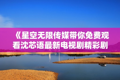 《星空无限传媒带你免费观看沈芯语最新电视剧精彩剧情》