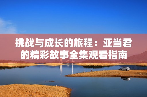 挑战与成长的旅程：亚当君的精彩故事全集观看指南