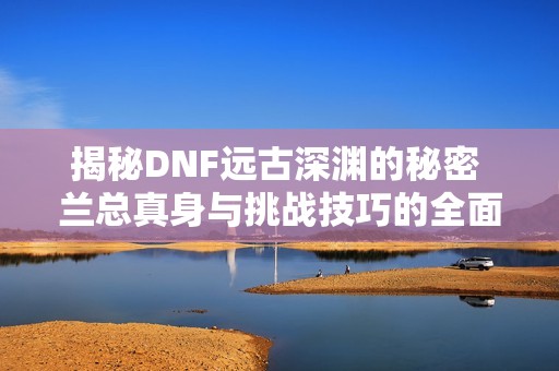 揭秘DNF远古深渊的秘密 兰总真身与挑战技巧的全面解析