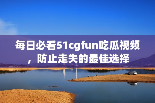 每日必看51cgfun吃瓜视频，防止走失的最佳选择