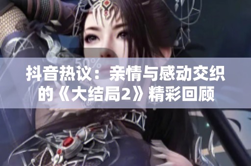 抖音热议：亲情与感动交织的《大结局2》精彩回顾