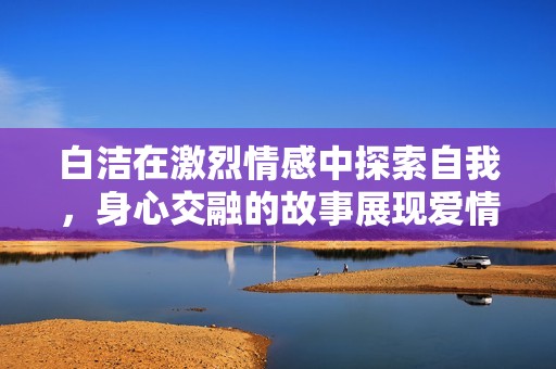 白洁在激烈情感中探索自我，身心交融的故事展现爱情深度