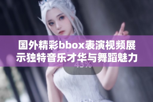 国外精彩bbox表演视频展示独特音乐才华与舞蹈魅力