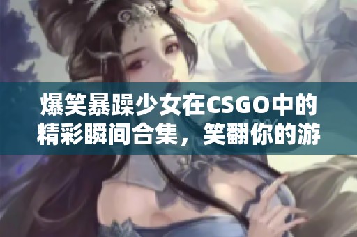 爆笑暴躁少女在CSGO中的精彩瞬间合集，笑翻你的游戏时光