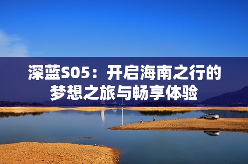 深蓝S05：开启海南之行的梦想之旅与畅享体验