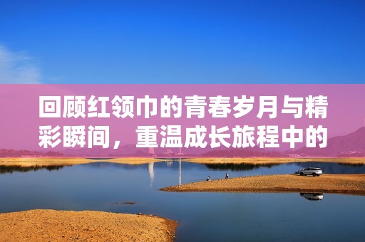 回顾红领巾的青春岁月与精彩瞬间，重温成长旅程中的点滴记忆与风采