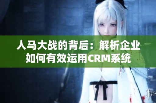 人马大战的背后：解析企业如何有效运用CRM系统