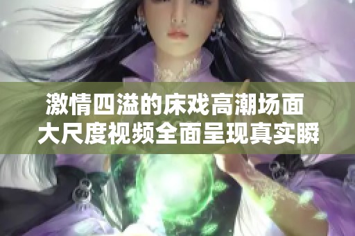 激情四溢的床戏高潮场面 大尺度视频全面呈现真实瞬间