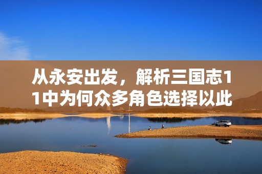 从永安出发，解析三国志11中为何众多角色选择以此为家基，再谋霸业的四大原因