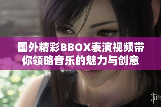 国外精彩BBOX表演视频带你领略音乐的魅力与创意