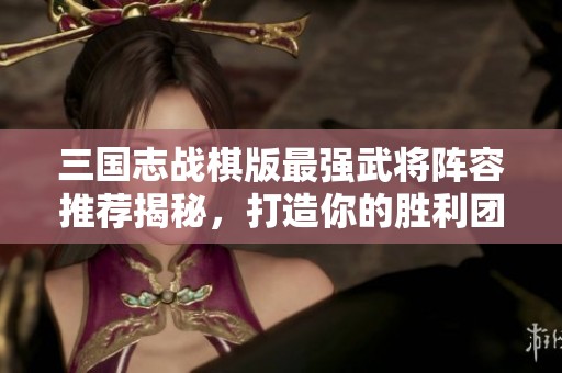 三国志战棋版最强武将阵容推荐揭秘，打造你的胜利团队攻略