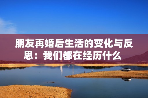 朋友再婚后生活的变化与反思：我们都在经历什么 