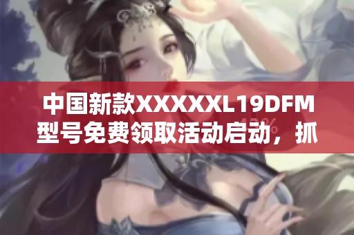 中国新款XXXXXL19DFM型号免费领取活动启动，抓紧机会！