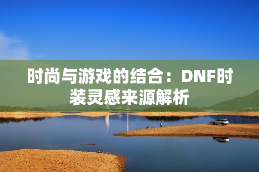 时尚与游戏的结合：DNF时装灵感来源解析