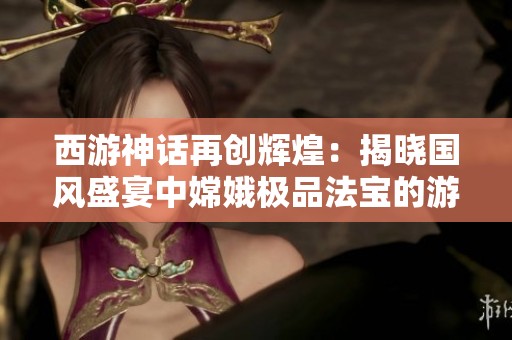 西游神话再创辉煌：揭晓国风盛宴中嫦娥极品法宝的游戏奇观与魅力