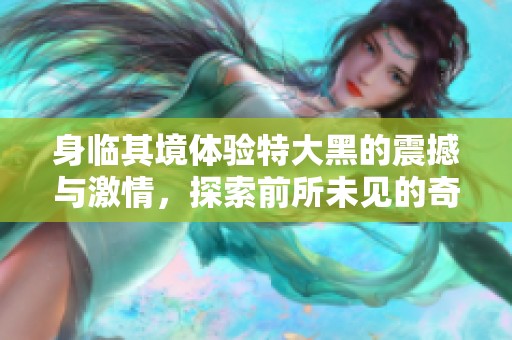 身临其境体验特大黑的震撼与激情，探索前所未见的奇妙世界
