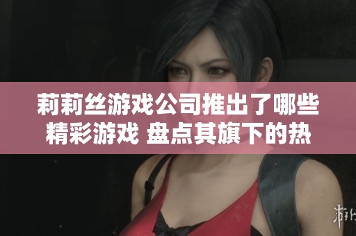 莉莉丝游戏公司推出了哪些精彩游戏 盘点其旗下的热门作品与创新之作