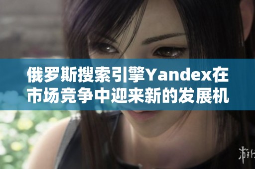 俄罗斯搜索引擎Yandex在市场竞争中迎来新的发展机遇