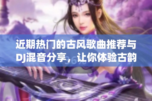 近期热门的古风歌曲推荐与DJ混音分享，让你体验古韵之美与现代节奏的完美结合