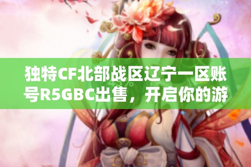 独特CF北部战区辽宁一区账号R5GBC出售，开启你的游戏乐趣与挑战之旅！