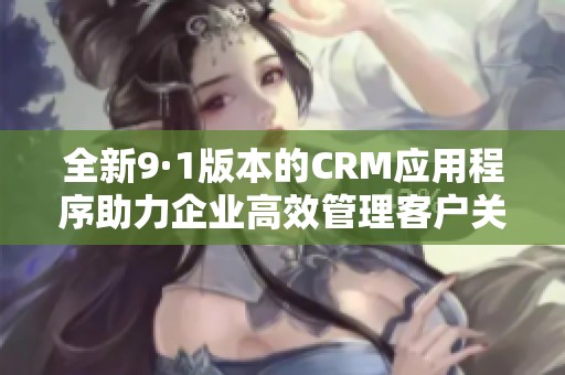 全新9·1版本的CRM应用程序助力企业高效管理客户关系