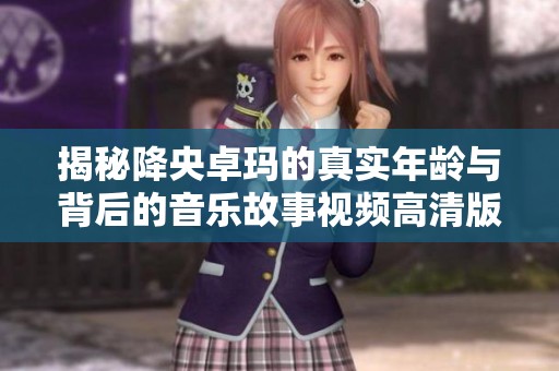 揭秘降央卓玛的真实年龄与背后的音乐故事视频高清版