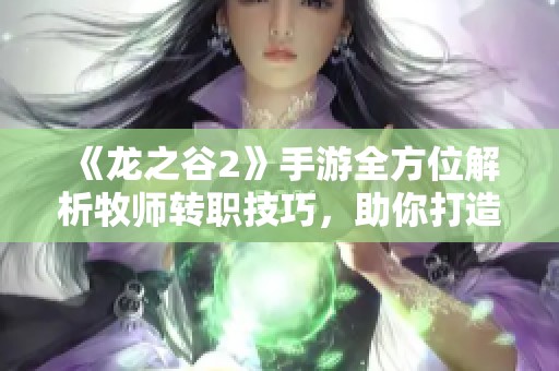 《龙之谷2》手游全方位解析牧师转职技巧，助你打造顶级辅助角色攻略