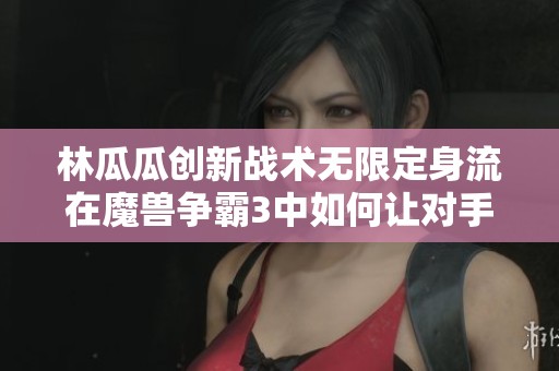 林瓜瓜创新战术无限定身流在魔兽争霸3中如何让对手英雄束手无策大揭秘