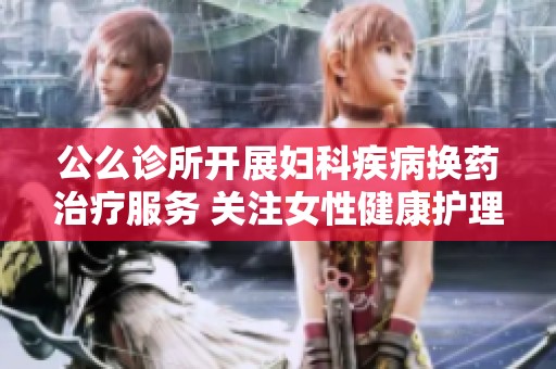 公么诊所开展妇科疾病换药治疗服务 关注女性健康护理